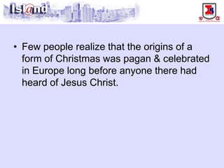 • 
Few people realize that the origins of a form of Christmas was pagan & celebrated in Europe long before anyone there had heard of Jesus Christ.  