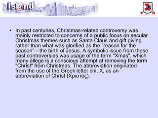 • 
In past centuries, Christmas-related controversy was mainly restricted to concerns of a public focus on secular Christmas themes such as Santa Claus and gift giving rather than what was glorified as the "reason for the season"—the birth of Jesus. A symbolic issue from these past controversies was usage of the term "Xmas", which many allege is a conscious attempt at removing the term "Christ" from Christmas. The abbreviation originated from the use of the Greek letter chi, Χ, as an abbreviation of Christ (Χριστός).  
