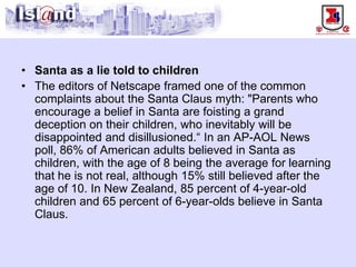 • 
Santa as a lie told to children 
• 
The editors of Netscape framed one of the common complaints about the Santa Claus myth: "Parents who encourage a belief in Santa are foisting a grand deception on their children, who inevitably will be disappointed and disillusioned.“ In an AP-AOL News poll, 86% of American adults believed in Santa as children, with the age of 8 being the average for learning that he is not real, although 15% still believed after the age of 10. In New Zealand, 85 percent of 4-year-old children and 65 percent of 6-year-olds believe in Santa Claus.  