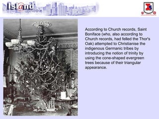 According to Church records, Saint Boniface (who, also according to Church records, had felled the Thor's Oak) attempted to Christianise the indigenous Germanic tribes by introducing the notion of trinity by using the cone-shaped evergreen trees because of their triangular appearance.  