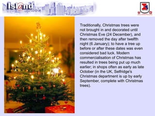 Traditionally, Christmas trees were not brought in and decorated until Christmas Eve (24 December), and then removed the day after twelfth night (6 January); to have a tree up before or after these dates was even considered bad luck. Modern commercialisation of Christmas has resulted in trees being put up much earlier; in shops often as early as late October (in the UK, Selfridge's Christmas department is up by early September, complete with Christmas trees).  