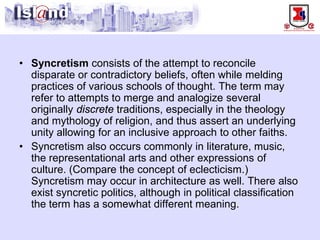 • 
Syncretismconsists of the attempt to reconcile disparate or contradictory beliefs, often while melding practices of various schools of thought. The term may refer to attempts to merge and analogize several originally discretetraditions, especially in the theology and mythology of religion, and thus assert an underlying unity allowing for an inclusive approach to other faiths. 
• 
Syncretism also occurs commonly in literature, music, the representational arts and other expressions of culture. (Compare the concept of eclecticism.) Syncretism may occur in architecture as well. There also exist syncretic politics, although in political classification the term has a somewhat different meaning.  