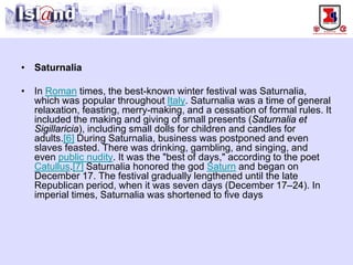 • 
Saturnalia 
• 
In Romantimes, the best-known winter festival was Saturnalia, which was popular throughout Italy. Saturnalia was a time of general relaxation, feasting, merry-making, and a cessation of formal rules. It included the making and giving of small presents (Saturnalia et Sigillaricia), including small dolls for children and candles for adults.[6]During Saturnalia, business was postponed and even slaves feasted. There was drinking, gambling, and singing, and even public nudity. It was the "best of days," according to the poet Catullus.[7]Saturnalia honored the god Saturnand began on December 17. The festival gradually lengthened until the late Republican period, when it was seven days (December 17–24). In imperial times, Saturnalia was shortened to five days  