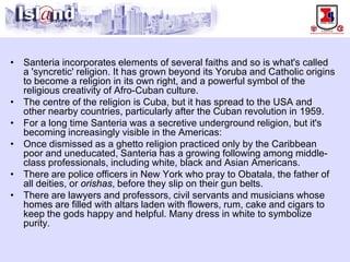 • 
Santeria incorporates elements of several faiths and so is what's called a 'syncretic' religion. It has grown beyond its Yoruba and Catholic origins to become a religion in its own right, and a powerful symbol of the religious creativity of Afro-Cuban culture. 
• 
The centre of the religion is Cuba, but it has spread to the USA and other nearby countries, particularly after the Cuban revolution in 1959. 
• 
For a long time Santeria was a secretive underground religion, but it's becoming increasingly visible in the Americas: 
• 
Once dismissed as a ghetto religion practiced only by the Caribbean poor and uneducated, Santeria has a growing following among middle- class professionals, including white, black and Asian Americans. 
• 
There are police officers in New York who pray to Obatala, the father of all deities, or orishas, before they slip on their gun belts. 
• 
There are lawyers and professors, civil servants and musicians whose homes are filled with altars laden with flowers, rum, cake and cigars to keep the gods happy and helpful. Many dress in white to symbolize purity.  
