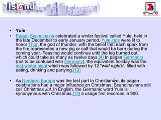 • 
Yule 
• 
PaganScandinaviacelebrated a winter festival called Yule, held in the late December to early January period. Yule logswere lit to honor Thor, the god of thunder, with the belief that each spark from the fire represented a new pig or calf that would be born during the coming year. Feasting would continue until the log burned out, which could take as many as twelve days.[4]In pagan Germania(not to be confused with Germany), the equivalent holiday was the mid-winter nightwhich was followed by 12 "wild nights", filled with eating, drinking and partying.[12] 
• 
As Northern Europewas the last part to Christianize, its pagan celebrations had a major influence on Christmas. Scandinavians still call Christmas Jul. In English, the Germanic word Yule is synonymous with Christmas,[13]a usage first recorded in 900.  