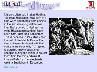 It is also often said that as Hadhrat ‘Isa (Alay Hissalaam) was born at a time when shepherds were abiding in the fields keeping watch over their flocks by night, Hadhrat ‘Isa (Alay Hissalaam) could not have been born, later than September. This is because, in Palestine -as in the rest of the Middle East at the time -shepherds stayed with their flocks in the fields only from spring to autumn. They brought their sheep in during the winter to protect them from the cold and rain. It is thus unlikely that the shepherds went to Bethlehem in December. Islamic times  