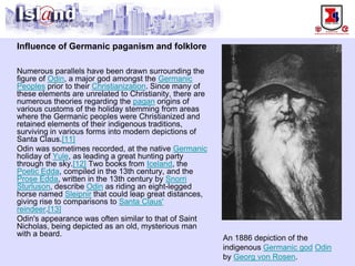Influence of Germanic paganism and folklore 
Numerous parallels have been drawn surrounding the figure of Odin, a major god amongst the Germanic Peoplesprior to their Christianization. Since many of these elements are unrelated to Christianity, there are numerous theories regarding the paganorigins of various customs of the holiday stemming from areas where the Germanic peoples were Christianized and retained elements of their indigenous traditions, surviving in various forms into modern depictions of Santa Claus.[11] 
Odin was sometimes recorded, at the native Germanicholiday of Yule, as leading a great hunting party through the sky.[12]Two books from Iceland, the Poetic Edda, compiled in the 13th century, and the Prose Edda, written in the 13th century by Snorri Sturluson, describe Odinas riding an eight-legged horse named Sleipnirthat could leap great distances, giving rise to comparisons to Santa Claus' reindeer.[13] 
Odin's appearance was often similar to that of Saint Nicholas, being depicted as an old, mysterious man with a beard. 
An 1886 depiction of the indigenous Germanic godOdinby Georg von Rosen.  