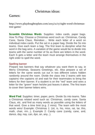 Christmas ideas: 
Games: 
http://www.playdoughtoplato.com/2013/12/17/sight-word-christmas-tree- 
game/ 
Scramble Christmas Words: Supplies: index cards, paper bags. 
How To Play: Choose a Christmas word such as: Christmas, Candy 
Cane, Santa Claus, Reindeer.... Write each letter of a word on 
individual index cards. Put the set in a paper bag. Divide the Ss into 
teams. Give each team a bag. The first team to decipher what the 
word in the bag wins. A variation of the game would be to divide into 
teams with the same number of Ss as there are letters in the word. 
Each S gets a letter and the team must arrange themselves in the 
right order to spell the word. 
Spelling banner 
Prepare two banners that say whatever you want them to say, ie 
Merry Christmas, Seasons Greetings, etc. Also prepare a set of 
letters for the same words cut out in two different colors hidden 
randomly around the room. Divide the class into 2 teams with two 
captains--the captains sit and wait for their teammates to bring the 
letters for their banner. If a student is on the "red" team and sees a 
letter for the "green" team he/she just leaves it alone. The first team 
to cover their banner letters wins. 
Word Find: Supplies: timer, paper, pens. Divide Ss into teams. Take 
a Christmas related word such as: Christmas, candy cane, Santa 
Claus, etc. and find as many words as possible using the letters of 
that word. Give a time limit (e.g. 2 mins). The team with the most 
words wins! Example: Christmas 1: (sit, is, his, miss, rat, tar, this, 
math, chair, rim...), Example 2: Candy cane (candy, cane, and, 
dance, day, nay, can, dye, an, any...). 
 