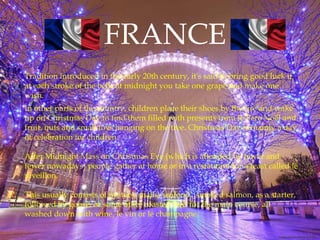 FRANCE
Tradition introduced in the early 20th century, it's said to bring good luck if
at each stroke of the bells at midnight you take one grape and make one
wish.
In other parts of the country, children place their shoes by the fire and wake
up on Christmas Day to find them filled with presents from le Père Noël and
fruit, nuts and small toys hanging on the tree. Christmas Day is mainly a day
of celebration for children.
After Midnight Mass on Christmas Eve (which is attended by fewer and
fewer nowadays) people gather at home or in a restaurant for a feast called le
réveillon.
This usually consists of oysters, snails, seafood, smoked salmon, as a starter,
followed by goose, or some other roasted bird for the main course, all
washed down with wine, le vin or le champagne.
 
