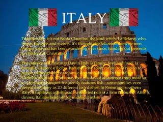 ITALY
Traditionally, it's not Santa Claus but the kind witch, La Befana, who
brings the gifts and sweets. It’s thought she followed the wise men
but got lost and has been wandering ever since, handing out presents
to children at Christmas.
The essence of Christmas Day in Italy is family, love and food, la
famiglia, l'amore e il cibo. Italian festive food varies from region to
region, although there are some common dishes. In the Italian
Catholic tradition, Christmas Eve is a day of abstinence from meat so
a celebratory banquet frequently features fish - some families even
prepare as many as 20 different fish dishes! In Rome and southern
Italy, il capitone, a dish made with fried eels is a firm favourite. After
dinner, Italians head off for midnight mass.
 