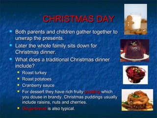 CHRISTMAS DAYCHRISTMAS DAY
 Both parents and children gather together toBoth parents and children gather together to
unwrap the presents.unwrap the presents.
 Later the whole family sits down forLater the whole family sits down for
Christmas dinner.Christmas dinner.
 What does a traditional Christmas dinnerWhat does a traditional Christmas dinner
include?include?
 Roast turkeyRoast turkey
 Roast potatoesRoast potatoes
 Cranberry sauceCranberry sauce
 For dessert they have rich fruityFor dessert they have rich fruity puddingpudding whichwhich
you douse in brandy. Christmas puddings usuallyyou douse in brandy. Christmas puddings usually
include raisins, nuts and cherries.include raisins, nuts and cherries.
 GingerbreadGingerbread is also typical.is also typical.
 