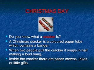CHRISTMAS DAYCHRISTMAS DAY
 Do you know what aDo you know what a crackercracker is?is?
 A Christmas cracker is a coloured paper tubeA Christmas cracker is a coloured paper tube
which contains a banger.which contains a banger.
 When two people pull the cracker it snaps in halfWhen two people pull the cracker it snaps in half
making a loud bang.making a loud bang.
 Inside the cracker there are paper crowns, jokesInside the cracker there are paper crowns, jokes
or little gifts.or little gifts.
 