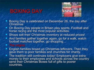 BOXING DAYBOXING DAY
 Boxing Day is celebrated on December 26, the day afterBoxing Day is celebrated on December 26, the day after
ChristmasChristmas
 On Boxing Day people in Britain play sports. Football andOn Boxing Day people in Britain play sports. Football and
horse racing are the most popular activities.horse racing are the most popular activities.
 Shops sell their Christmas inventory at reduced prices!Shops sell their Christmas inventory at reduced prices!
 And families gather together again, go for a walk, watchAnd families gather together again, go for a walk, watch
football matches together, go shopping…football matches together, go shopping…
 The origins:The origins:
 English families boxed up Christmas leftovers. Then theyEnglish families boxed up Christmas leftovers. Then they
gave them to poor families and churches for charity.gave them to poor families and churches for charity.
 The tradition still continues today! Employers give extraThe tradition still continues today! Employers give extra
money to their employees and schools across the countrymoney to their employees and schools across the country
send their Christmas Boxes full of gifts to poorersend their Christmas Boxes full of gifts to poorer
countries.countries.
 