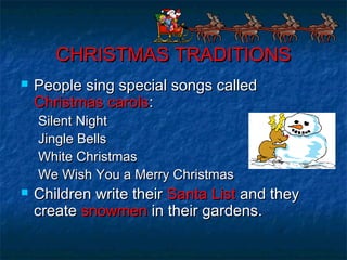 CHRISTMAS TRADITIONSCHRISTMAS TRADITIONS
 People sing special songs calledPeople sing special songs called
Christmas carolsChristmas carols::
Silent NightSilent Night
Jingle BellsJingle Bells
White ChristmasWhite Christmas
We Wish You a Merry ChristmasWe Wish You a Merry Christmas
 Children write theirChildren write their Santa ListSanta List and theyand they
createcreate snowmensnowmen in their gardens.in their gardens.
 