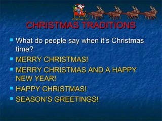 CHRISTMAS TRADITIONSCHRISTMAS TRADITIONS
 What do people say when it’s ChristmasWhat do people say when it’s Christmas
time?time?
 MERRY CHRISTMAS!MERRY CHRISTMAS!
 MERRY CHRISTMAS AND A HAPPYMERRY CHRISTMAS AND A HAPPY
NEW YEAR!NEW YEAR!
 HAPPY CHRISTMAS!HAPPY CHRISTMAS!
 SEASON’S GREETINGS!SEASON’S GREETINGS!
 