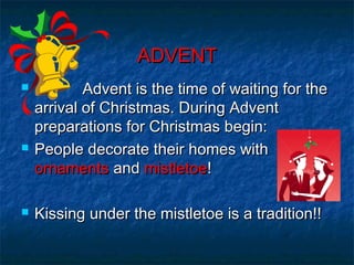 ADVENTADVENT
 Advent is the time of waiting for theAdvent is the time of waiting for the
arrival of Christmas. During Adventarrival of Christmas. During Advent
preparations for Christmas begin:preparations for Christmas begin:
 People decorate their homes withPeople decorate their homes with
ornamentsornaments andand mistletoemistletoe!!
 Kissing under the mistletoe is a tradition!!Kissing under the mistletoe is a tradition!!
 