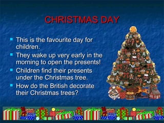 © Laura Gallardo Navas 2007© Laura Gallardo Navas 2007
CHRISTMAS DAYCHRISTMAS DAY
 This is the favourite day forThis is the favourite day for
children.children.
 They wake up very early in theThey wake up very early in the
morning to open the presents!morning to open the presents!
 Children find their presentsChildren find their presents
under the Christmas tree.under the Christmas tree.
 How do the British decorateHow do the British decorate
their Christmas trees?their Christmas trees?
 