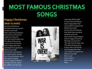 Happy Christmas
(war is over)
So, this is Christmas
And what have you done?
Another year over
And a new one just begun
And so this isChristmas
I hope you have fun
The near and the dear one
The old and the young
A very merry Christmas
And a happy NewYear
Lets hope it's a good one
Without any fear
And so this isChristmas
For weak and for strong
For rich and the poor ones
The road is so long
And so happyChristmas
For black and for white
For yellow and red ones
Let's stop all the fight
A very merry Christmas
And a happy NewYear
Let's hope it's a good one
Without any fear
And so this isChristmas
And what have we done
Another year over
And a new one just begun
And so happyChristmas
We hope you have fun
The near and the dear one
The old and the young
A very merry Christmas
And a happy NewYear
Let's hope it's a good one
Without any fear
War is over
If you want it
War is over
Now.
 