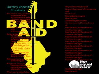 Do they know it’s
Christmas
It's Christmas time, and there's
no need to be afraid
At Christmas time, we let
in light and banish shade
And in our world of plenty,
we can spread a smile of
joy
Throw your arms around the
world
At Christmas time
But say a prayer and pray for
the other ones
At Christmas time, it's hard
but while you're having fun
There's a world outside
your window, and it's a
world of dread and fear
Where a kiss of love can kill
you, and there's death in
every tear
And the Christmas bells
that ring there are the
clanging chimes of doom
Well tonight we're reaching out
and touching you
Bring peace and joy this
Christmas toWest Africa
A song of hope they'll have
is being alive
Why is comfort deadly fear
Why is to touch to be scared
How can they know it's Christmas time
at all
Here's to you
Raise a glass to everyone
Here's to them
And all their years to come
Can they know it's Christmas time at
all
Feed the world, let them know it's
Christmas time again
Feed the world, let them know it's
Christmas time again
Feed the world, let them know it's
Christmas time again
Feed the world, let them know it's
Christmas time again
Feed the world, let them know it's
Christmas time again
Feed the world, let them know it's
Christmas time again
Feed the world, let them know it's
Christmas time again
Feed the world, let them know it's
Christmas time again
Feed the world
 