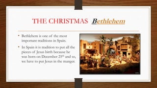 THE CHRISTMAS Bethlehem
• Bethlehem is one of the most
important traditions in Spain.
• In Spain it is tradition to put all the
pieces of Jesus birth because he
was born on December 25th and so,
we have to put Jesus in the manger.
