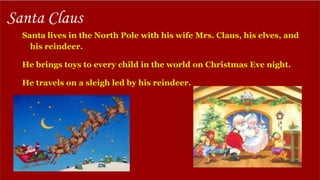 Santa lives in the North Pole with his wife Mrs. Claus, his elves, and
his reindeer.
He brings toys to every child in the world on Christmas Eve night.
He travels on a sleigh led by his reindeer.
Santa Claus
 