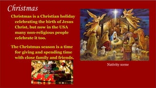 Christmas
Christmas is a Christian holiday
celebrating the birth of Jesus
Christ, but now in the USA
many non-religious people
celebrate it too.
The Christmas season is a time
for giving and spending time
with close family and friends.
Nativity scene
 