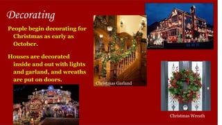 Decorating
People begin decorating for
Christmas as early as
October.
Houses are decorated
inside and out with lights
and garland, and wreaths
are put on doors.
Christmas Wreath
Christmas Garland
 