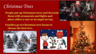 Christmas Trees
People put up Christmas trees and decorate
them with ornaments and lights and
place either a star or an angel on top.
Families go to Christmas tree farms to
choose the best tree.
 