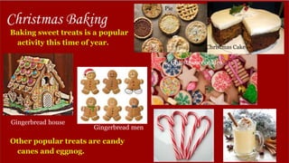 Christmas Baking
Baking sweet treats is a popular
activity this time of year.
Other popular treats are candy
canes and eggnog.
Gingerbread house
Gingerbread men
Pie
Christmas Cake
Christmas cookies
 