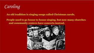 Caroling
An old tradition is singing songs called Christmas carols.
People used to go house to house singing, but now many churches
and community centers have concerts instead.
 