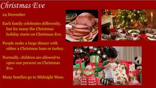 Christmas Eve
24 December
Each family celebrates differently,
but for many the Christmas
holiday starts on Christmas Eve.
People make a large dinner with
either a Christmas ham or turkey.
Normally, children are allowed to
open one present on Christmas
Eve.
Many families go to Midnight Mass.
 