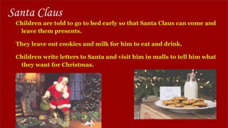 Santa Claus
Children are told to go to bed early so that Santa Claus can come and
leave them presents.
They leave out cookies and milk for him to eat and drink.
Children write letters to Santa and visit him in malls to tell him what
they want for Christmas.
 