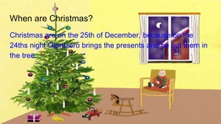 When are Christmas?
Christmas are on the 25th of December, because on the
24ths night Olentzero brings the presents and he put them in
the tree.
 