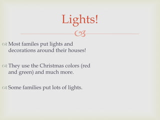 
 Most familes put lights and
decorations around their houses!
 They use the Christmas colors (red
and green) and much more.
 Some families put lots of lights.
Lights!
 