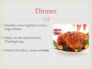 
 Families come together to eat a
huge dinner.
 Many are the same food as
Thanksgiving.
 Instead of turkey, many eat ham.
Dinner
 
