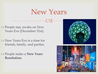 
 People stay awake on New
Years Eve (December 31st).
 New Years Eve is a time for
friends, family, and parties.
 People make a New Years
Resolution.
New Years
 