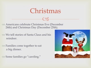 
 Americans celebrate Christmas Eve (December
24th) and Christmas Day (December 25th).
 We tell stories of Santa Claus and his
reindeer.
 Families come together to eat
a big dinner.
 Some families go “caroling.”
Christmas
 