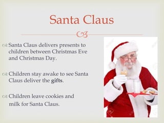 
 Santa Claus delivers presents to
children between Christmas Eve
and Christmas Day.
 Children stay awake to see Santa
Claus deliver the gifts.
 Children leave cookies and
milk for Santa Claus.
Santa Claus
 