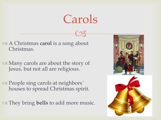 
 A Christmas carol is a song about
Christmas.
 Many carols are about the story of
Jesus, but not all are religious.
 People sing carols at neighbors´
houses to spread Christmas spirit.
 They bring bells to add more music.
Carols
 