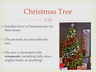 
 Families have a Christmas tree for
their home.
 The presents are put under the
tree.
 The tree is decorated with
ornaments, including balls, stars,
angels, Santa, or anything!
Christmas Tree
 