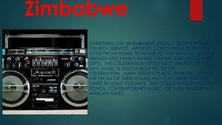 Zimbabwe
CHRISTMAS DAY IN ZIMBABWE USUALLY BEGINS WITH A
CHURCH SERVICE. AFTER ITS CONCLUSION, EVERYONE
GOES FROM HOUSE TO HOUSE TO VISIT WITH ALL OF THEIR
FRIENDS AND FAMILY WHERE THEY EAT AND EXCHANGE
GIFTS. THIS CELEBRATION OFTEN LASTS THE REST OF THE
DAY. MUSIC IS ALSO A BIG PART OF THE
CELEBRATION. MANY PEOPLE PLACE SPEAKERS OUTSIDE
THE FRONT OF THEIR HOMES AND PLAY THEIR FAVORITE
TUNES AT LOUD VOLUMES. THIS COULD INCLUDE HOLIDAY
SONGS, CONTEMPORARY MUSIC, OR EVEN TRADITIONAL
AFRICAN TUNES.
 