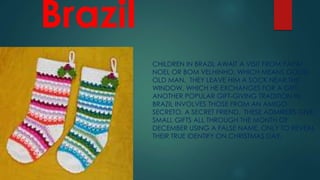 Brazil
CHILDREN IN BRAZIL AWAIT A VISIT FROM PAPAI
NOEL OR BOM VELHINHO, WHICH MEANS GOOD
OLD MAN. THEY LEAVE HIM A SOCK NEAR THE
WINDOW, WHICH HE EXCHANGES FOR A GIFT.
ANOTHER POPULAR GIFT-GIVING TRADITION IN
BRAZIL INVOLVES THOSE FROM AN AMIGO
SECRETO, A SECRET FRIEND. THESE ADMIRERS GIVE
SMALL GIFTS ALL THROUGH THE MONTH OF
DECEMBER USING A FALSE NAME, ONLY TO REVEAL
THEIR TRUE IDENTIFY ON CHRISTMAS DAY.
 