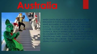 Australia
WHEN SANTA REACHES AUSTRALIA HE TRADES HIS
REINDEER IN FOR KANGAROOS, KNOWN AS SIX
WHITE BOOMERS (A POPULAR LOCAL CHRISTMAS
SONG). HE ALSO SHEDS HIS FURRY SUIT FOR SOME
COOLER CLOTHES TO BEAT THE HEAT IN THE
OUTBACK. BEACH BARBECUES ARE A POPULAR WAY
TO CELEBRATE WITH FAMILY. IN ADDITION TO THE
TRADITIONAL FARE, MANY DINE ON SEAFOOD SUCH
AS PRAWNS OR LOBSTER. THE CELEBRATORY MEAL IS
USUALLY EATEN AT LUNCH TIME.
 