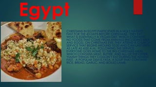 Egypt
CHRISTIANS IN EGYPT PARTICIPATE IN A HOLY NATIVITY
FAST FOR THE 43 DAYS BEFORE CHRISTMAS. THEY EAT
WHAT IS ESSENTIALLY A VEGAN DIET, WHICH CONTAINS
NO FOODS THAT COME FROM ANIMALS (INCLUDING MILK
AND EGGS). ON CHRISTMAS EVE, THEY ATTEND A CHURCH
SERVICE THAT BEGINS AROUND 10:30 AND CAN LAST UNTIL
AS LATE AS 4:00 A.M. FOLLOWING THE SERVICE,
EVERYONE GOES HOME TO THE BIG CHRISTMAS MEAL,
WHICH CONTAINS MEAT, BUTTER, AND ALL OF THE OTHER
YUMMY THINGS THEY COULDN’T EAT DURING THE ADVENT
FAST. A POPULAR DISH IS FATA, A SOUP THAT CONTAINS
RICE, BREAD, GARLIC, AND BOILED LAMB.
 