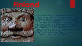 Finland
FINLAND IS LONG BELIEVED TO BE THE HOME OF SANTA
CLAUS OR FATHER CHRISTMAS. HE’S PRESUMED TO LIVE IN
THE KORVATUNTURI, OR LAPLAND, NORTH OF THE ARCTIC
CIRCLE. AN ADDRESS THERE RECEIVES LETTERS TO SANTA
CLAUS FROM ALL OVER THE WORLD. THERE’S ALSO A LARGE
THEME PARK CALLED “CHRISTMAS LAND” IN THE AREA.
ANOTHER IMPORTANT CHRISTMAS FIGURE IS JOULUPUKKI,
WHICH TRANSLATES TO “CHRISTMAS GOAT.” THIS
CHARACTER WAS A SCARY GOAT WHO ASKED PEOPLE FOR
PRESENTS, WITHOUT EVERY GIVING ANY IN
RETURN. EVENTUALLY, THOUGH HE BEGAN GIVING GIFTS, A
DUTY THAT WAS LATER TAKEN ON BY SANTA.
 