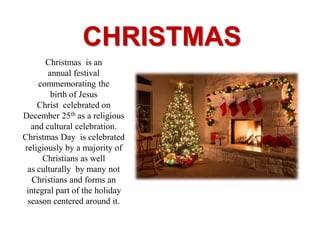 CHRISTMAS
Christmas is an
annual festival
commemorating the
birth of Jesus
Christ celebrated on
December 25th as a religious
and cultural celebration.
Christmas Day is celebrated
religiously by a majority of
Christians as well
as culturally by many not
Christians and forms an
integral part of the holiday
season centered around it.
 