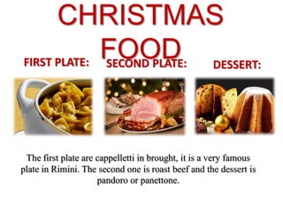 CHRISTMAS
FOODFIRST PLATE: SECOND PLATE: DESSERT:
The first plate are cappelletti in brought, it is a very famous
plate in Rimini. The second one is roast beef and the dessert is
pandoro or panettone.
 