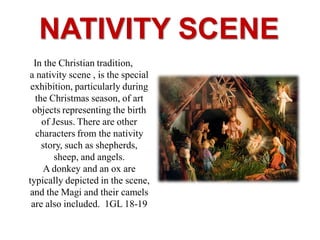 NATIVITY SCENE
In the Christian tradition,
a nativity scene , is the special
exhibition, particularly during
the Christmas season, of art
objects representing the birth
of Jesus. There are other
characters from the nativity
story, such as shepherds,
sheep, and angels.
A donkey and an ox are
typically depicted in the scene,
and the Magi and their camels
are also included. 1GL 18-19
 