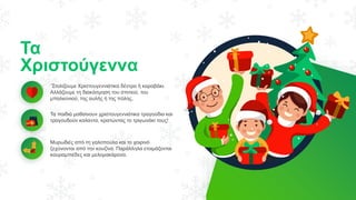 Τα
Χριστούγεννα
΄Στολίζουμε Χριστουγεννιάτικα δέντρα ή καραβάκι.
Αλλάζουμε τη διακόσμηση του σπιτιού, του
μπαλκονιού, της αυλής ή της πόλης.
Τα παιδιά μαθαίνουν χριστουγεννιάτικα τραγούδια και
τραγουδούν καλαντα, κρατώντας το τριγωνάκι τους!
Μυρωδιές από τη γαλοπούλα και το χοιρινό
ξεχύνονται από την κουζίνα. Παράλληλα ετοιμάζονται
κουραμπιέδες και μελομακάρονα.
 