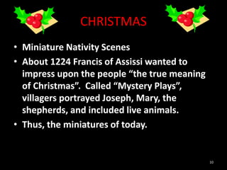 CHRISTMAS
• Miniature Nativity Scenes
• About 1224 Francis of Assissi wanted to
impress upon the people “the true meaning
of Christmas”. Called “Mystery Plays”,
villagers portrayed Joseph, Mary, the
shepherds, and included live animals.
• Thus, the miniatures of today.
10
 